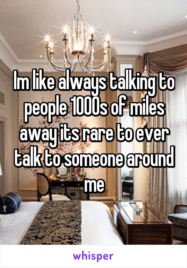 Im like always talking to people 1000s of miles away its rare to ever talk to someone around me
