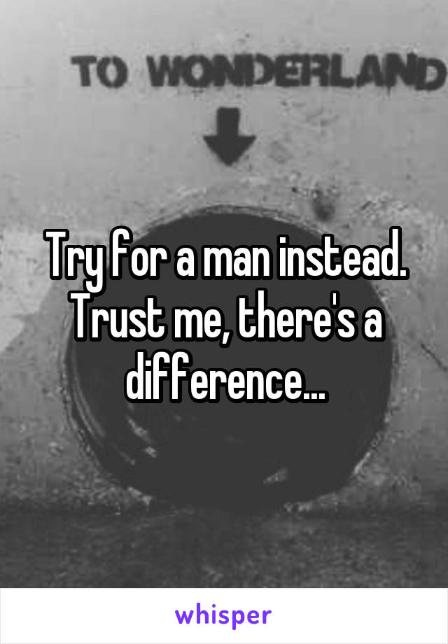 Try for a man instead. Trust me, there's a difference...