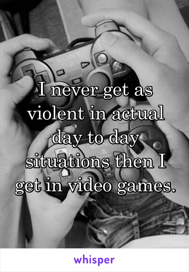 I never get as violent in actual day to day situations then I get in video games.