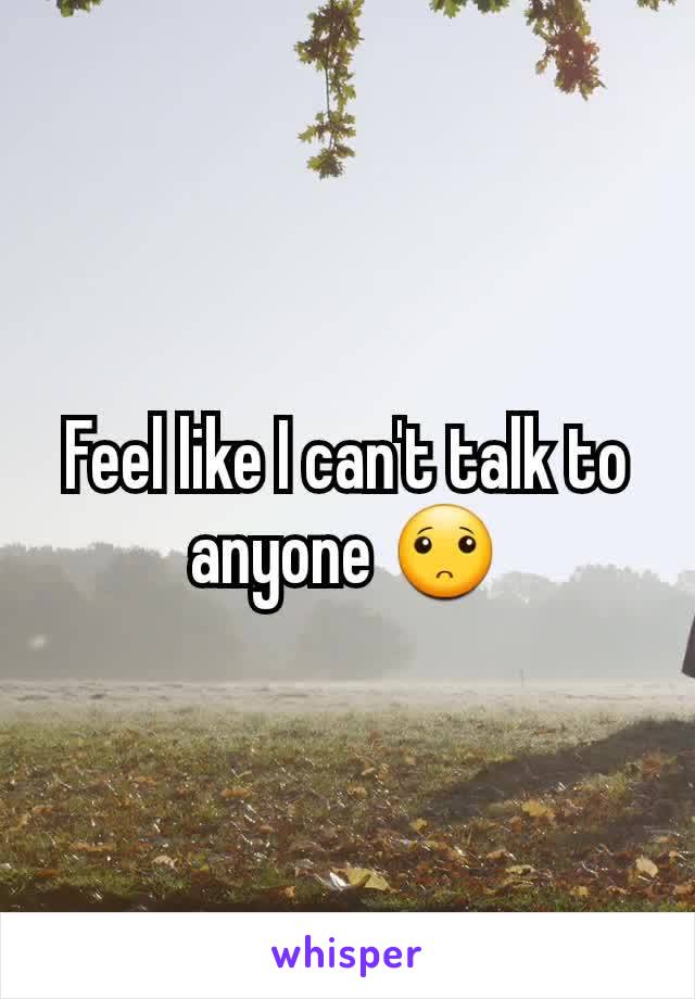 Feel like I can't talk to anyone 🙁