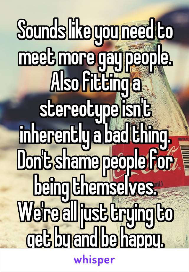 Sounds like you need to meet more gay people.
Also fitting a stereotype isn't inherently a bad thing. Don't shame people for being themselves. We're all just trying to get by and be happy.
