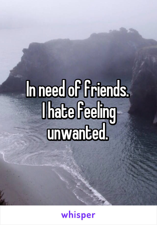In need of friends. 
I hate feeling unwanted. 