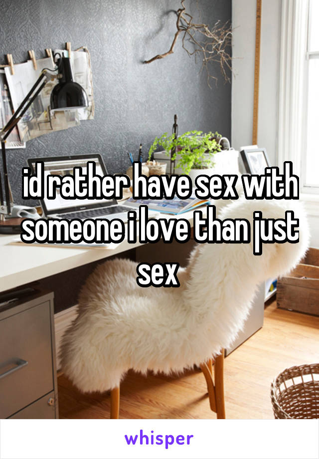 id rather have sex with someone i love than just sex 
