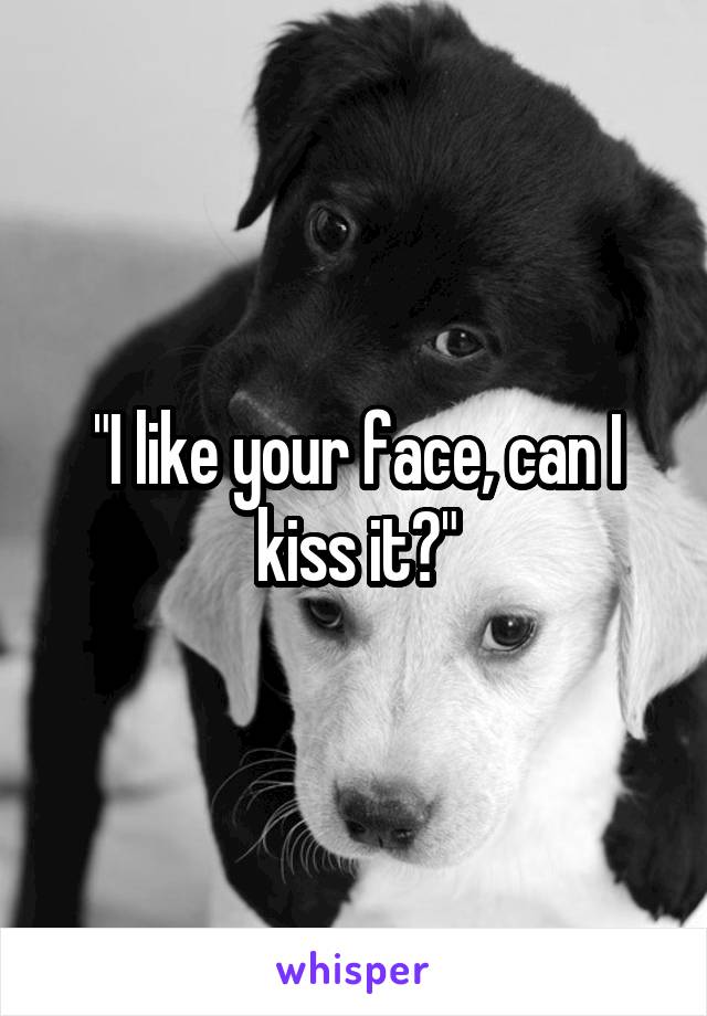 "I like your face, can I kiss it?"