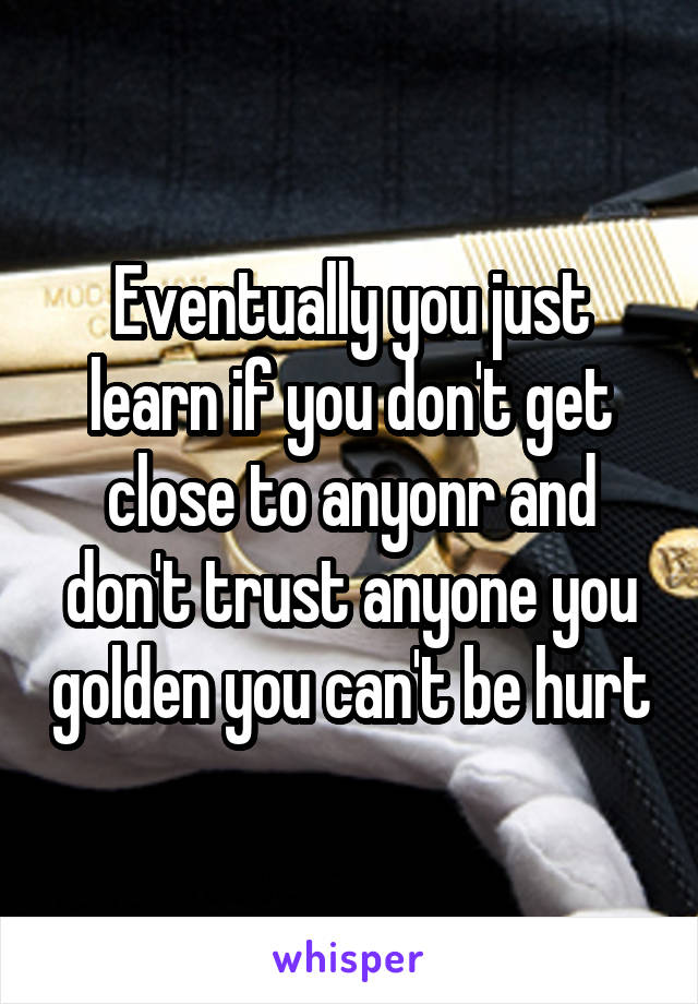 Eventually you just learn if you don't get close to anyonr and don't trust anyone you golden you can't be hurt