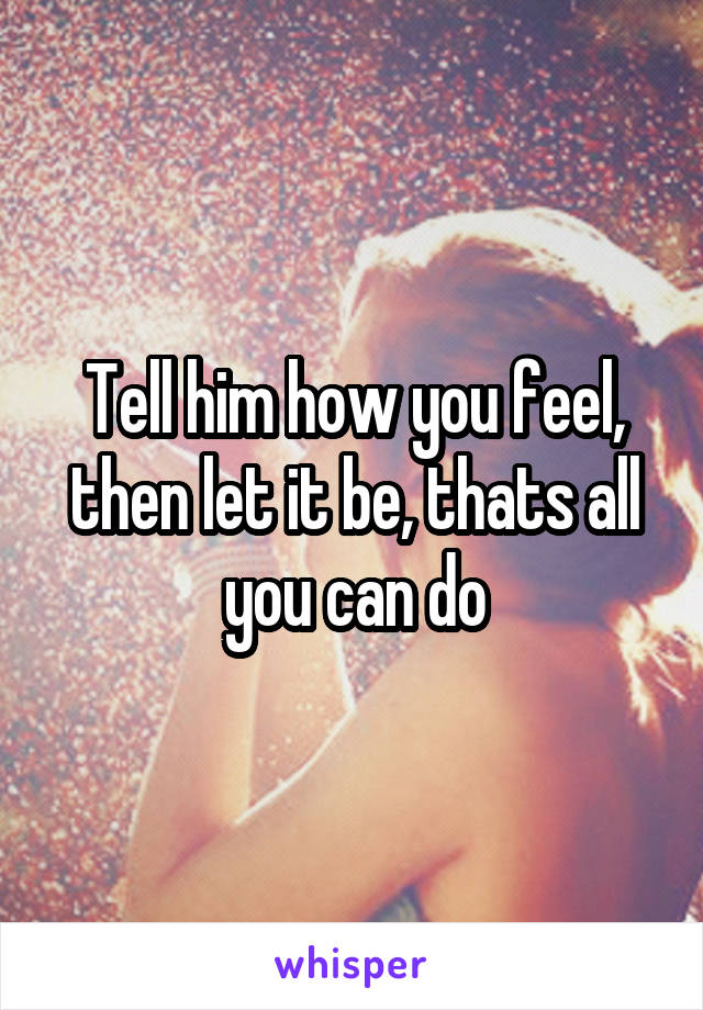 Tell him how you feel, then let it be, thats all you can do