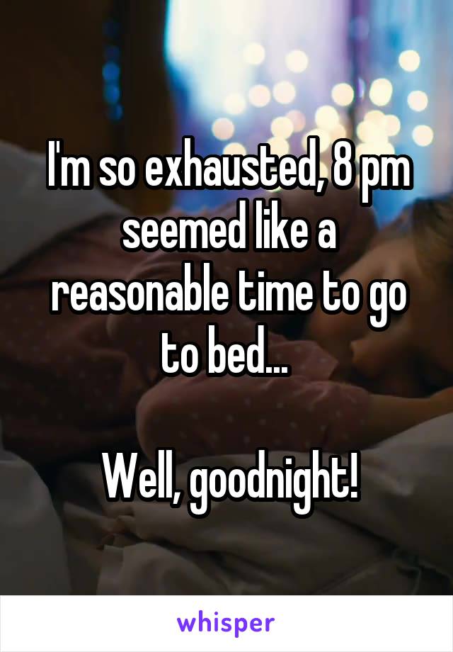 I'm so exhausted, 8 pm seemed like a reasonable time to go to bed... 

Well, goodnight!
