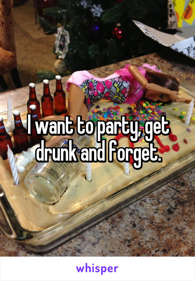 I want to party, get drunk and forget.