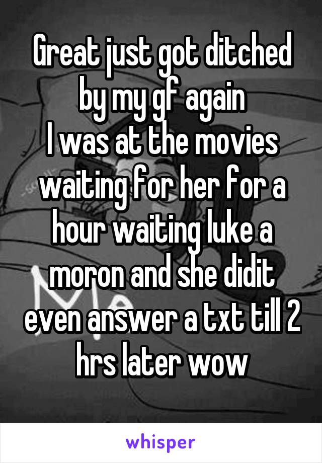 Great just got ditched by my gf again
I was at the movies waiting for her for a hour waiting luke a moron and she didit even answer a txt till 2 hrs later wow
