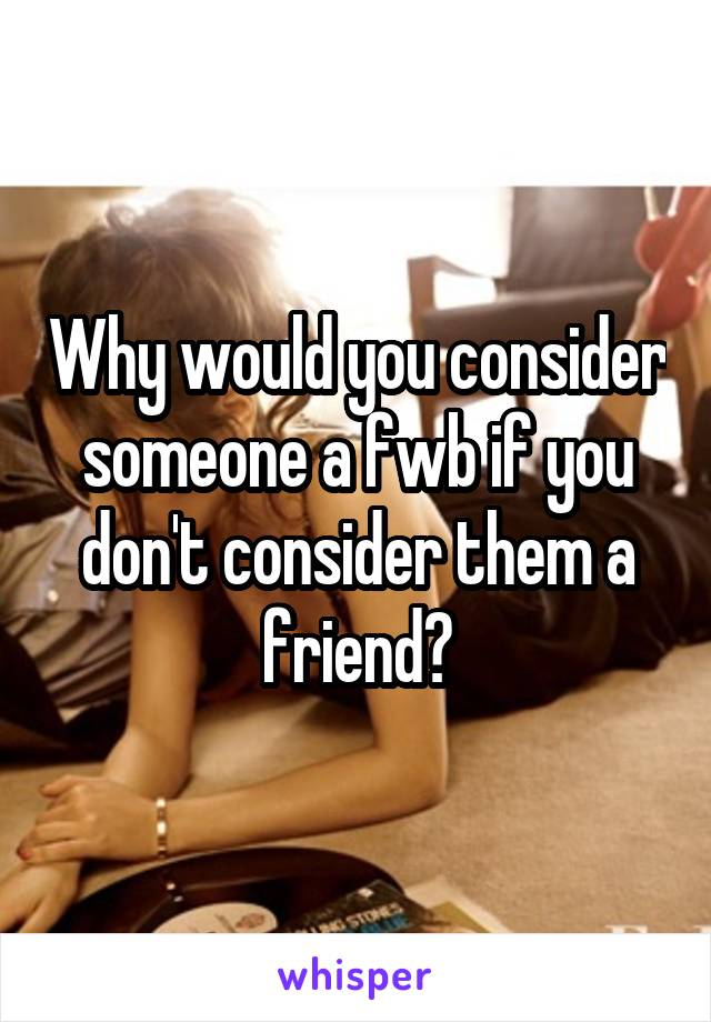 Why would you consider someone a fwb if you don't consider them a friend?