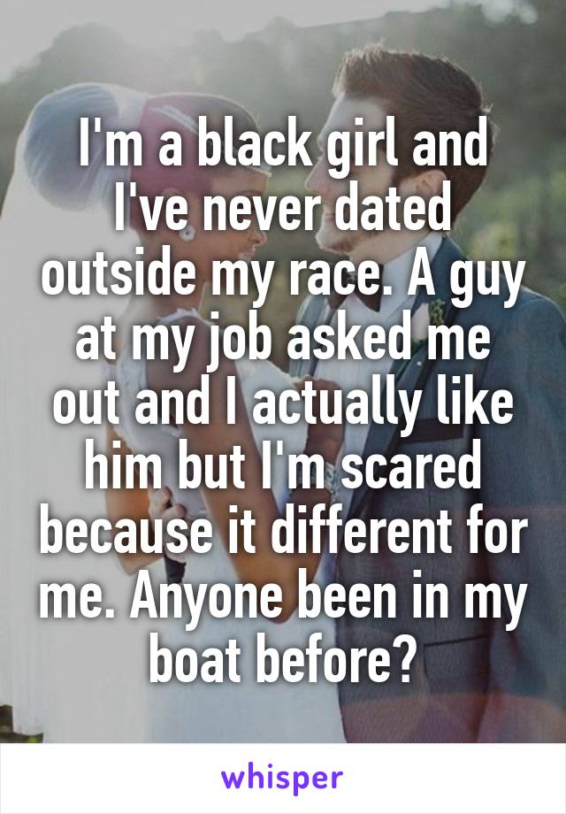 I'm a black girl and I've never dated outside my race. A guy at my job asked me out and I actually like him but I'm scared because it different for me. Anyone been in my boat before?