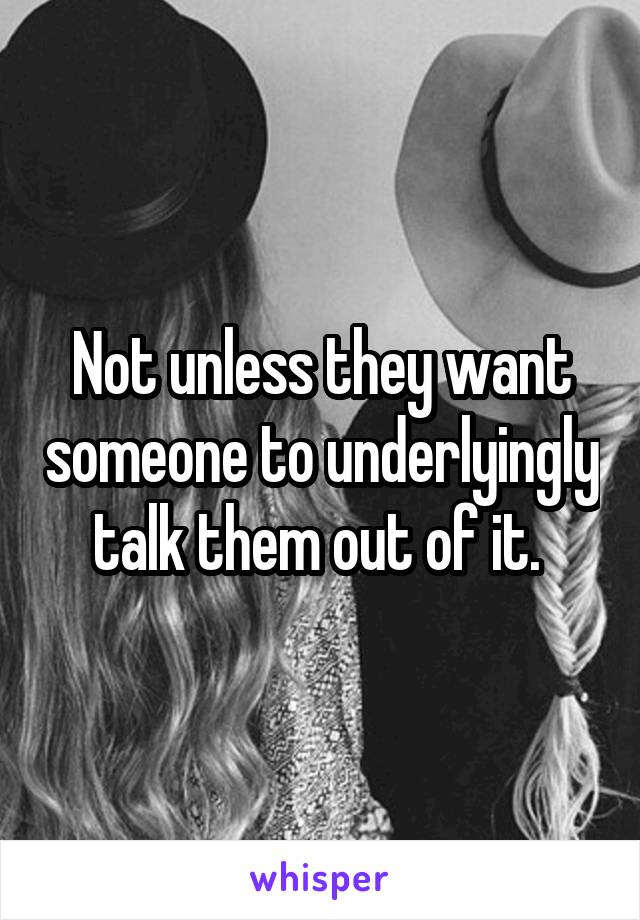 Not unless they want someone to underlyingly talk them out of it. 