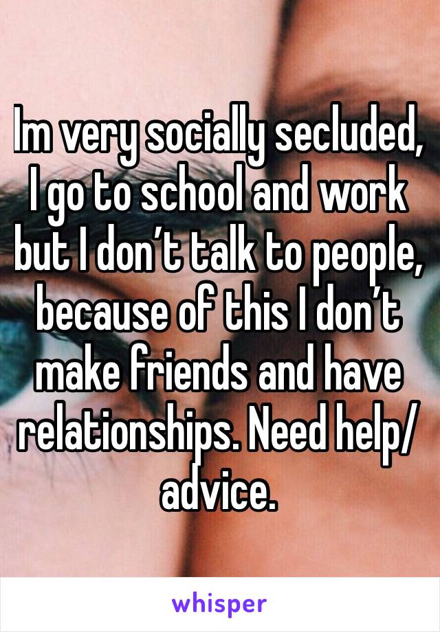Im very socially secluded, I go to school and work but I don’t talk to people, because of this I don’t make friends and have relationships. Need help/advice.
