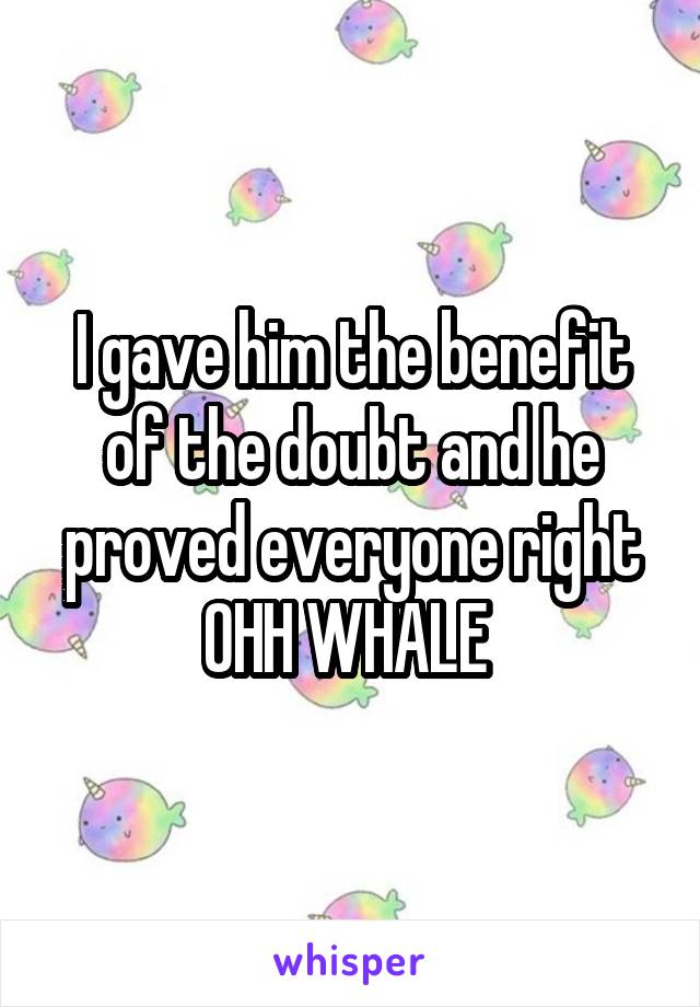 I gave him the benefit of the doubt and he proved everyone right OHH WHALE 