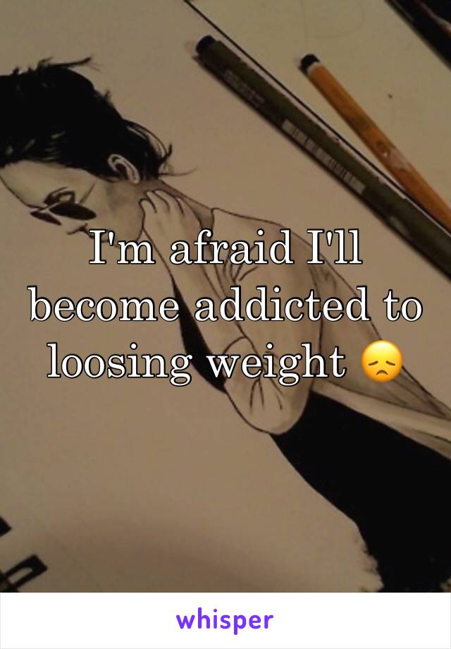 I'm afraid I'll become addicted to loosing weight 😞