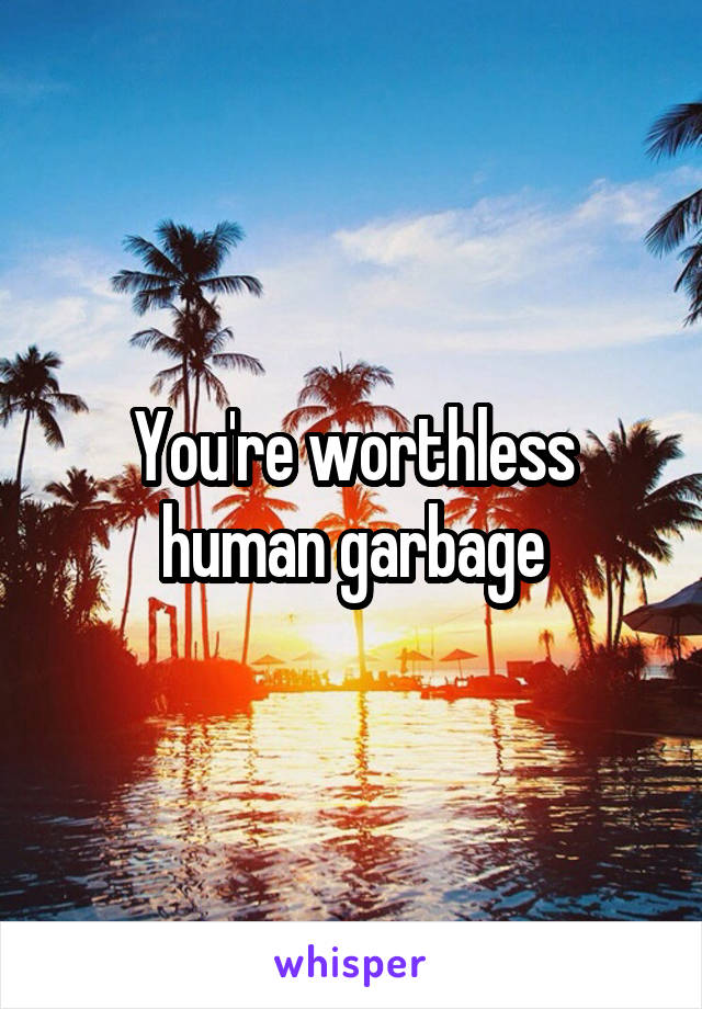 You're worthless human garbage