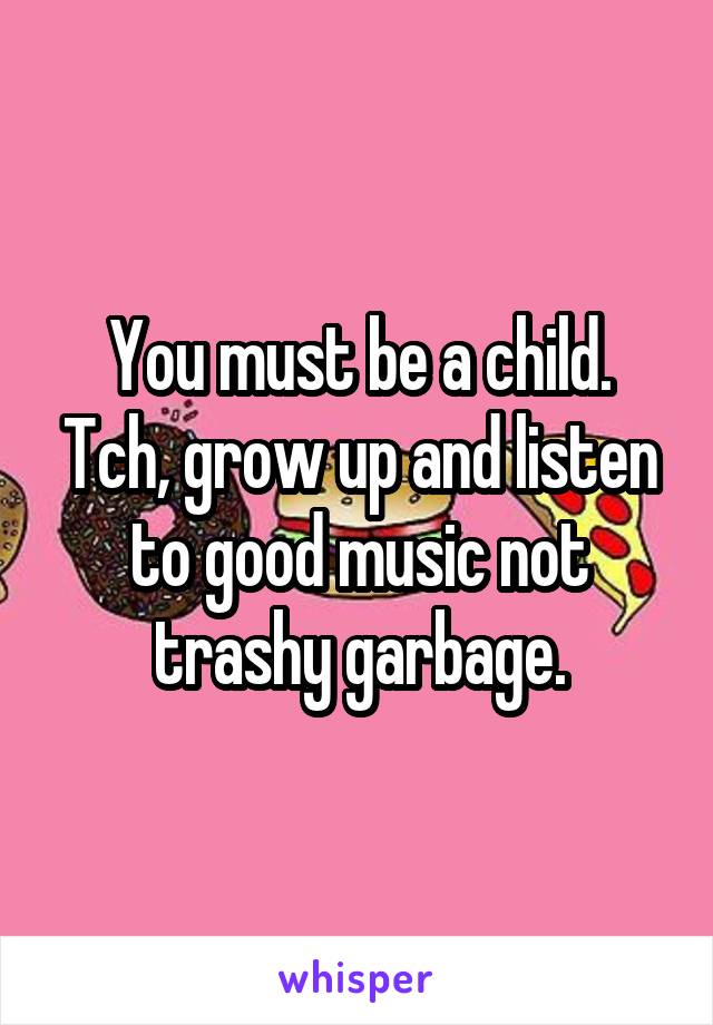 You must be a child. Tch, grow up and listen to good music not trashy garbage.