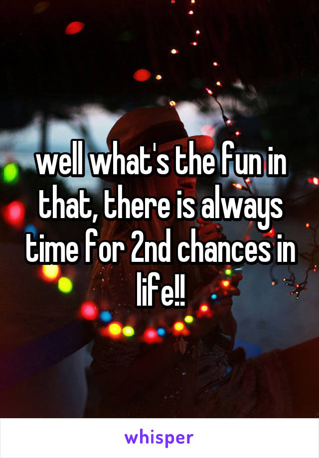 well what's the fun in that, there is always time for 2nd chances in life!!