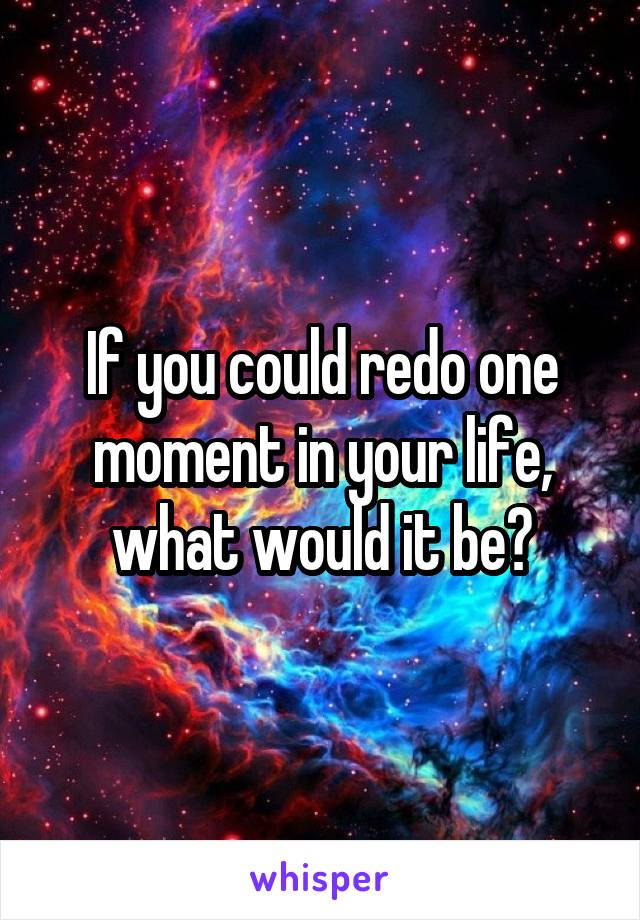 If you could redo one moment in your life, what would it be?