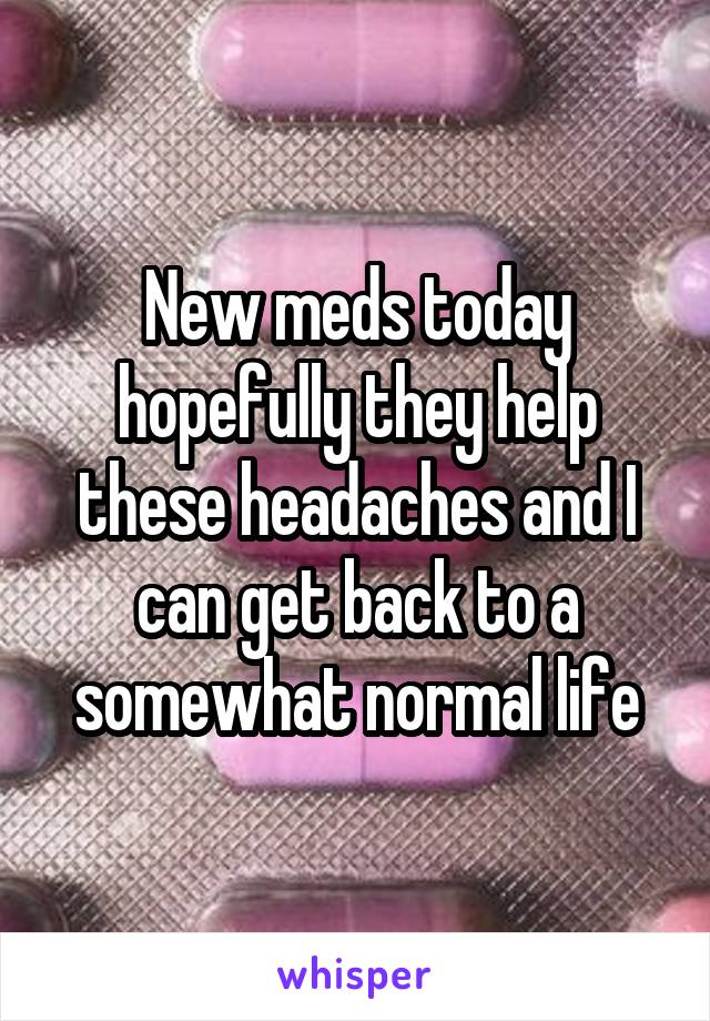 New meds today hopefully they help these headaches and I can get back to a somewhat normal life