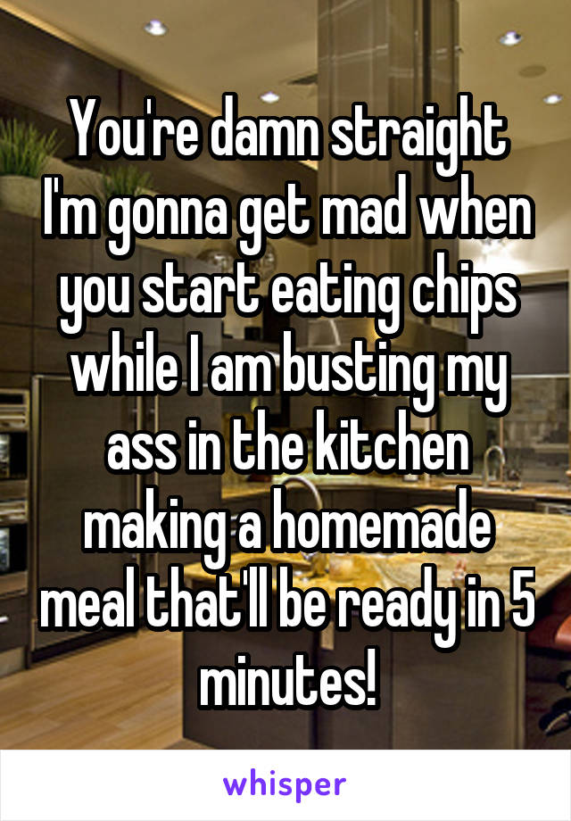 You're damn straight I'm gonna get mad when you start eating chips while I am busting my ass in the kitchen making a homemade meal that'll be ready in 5 minutes!