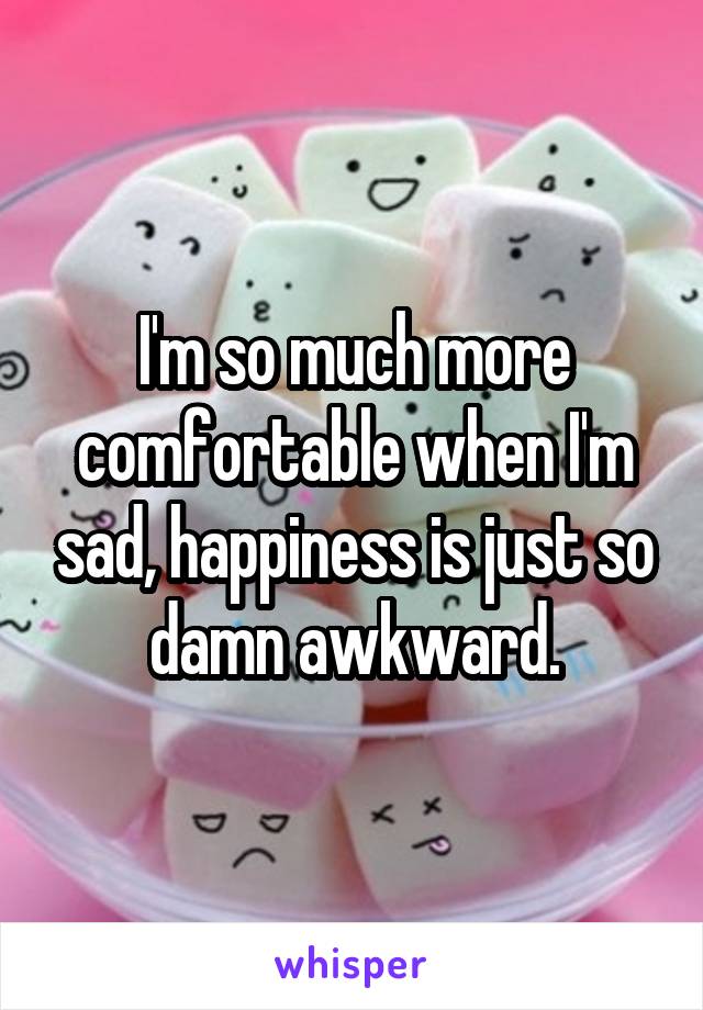 I'm so much more comfortable when I'm sad, happiness is just so damn awkward.