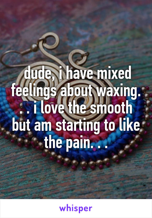  dude, i have mixed feelings about waxing. . . i love the smooth but am starting to like the pain. . .