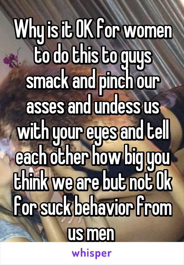 Why is it OK for women to do this to guys smack and pinch our asses and undess us with your eyes and tell each other how big you think we are but not Ok for suck behavior from us men 