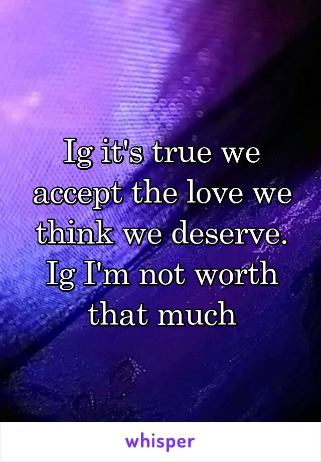 Ig it's true we accept the love we think we deserve. Ig I'm not worth that much