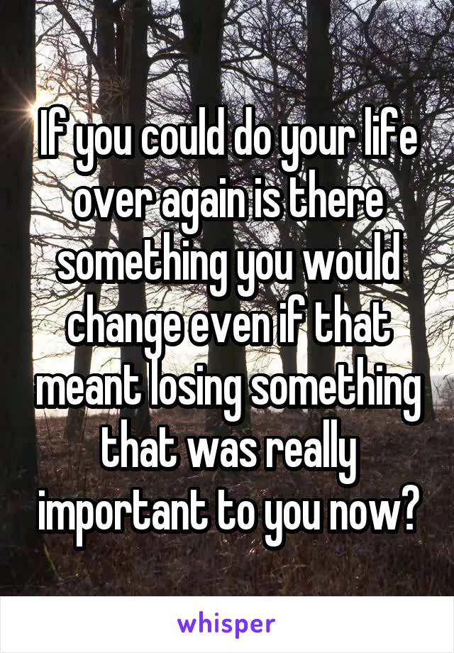 If you could do your life over again is there something you would change even if that meant losing something that was really important to you now?