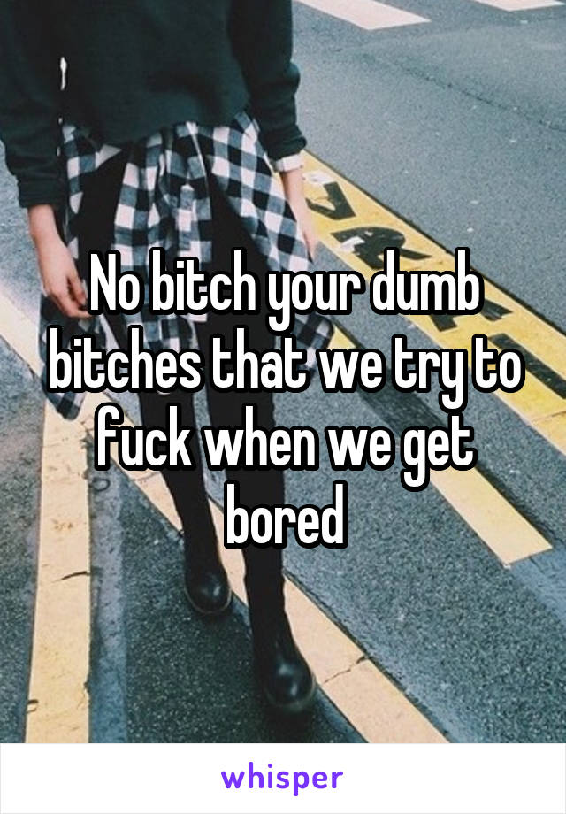 No bitch your dumb bitches that we try to fuck when we get bored