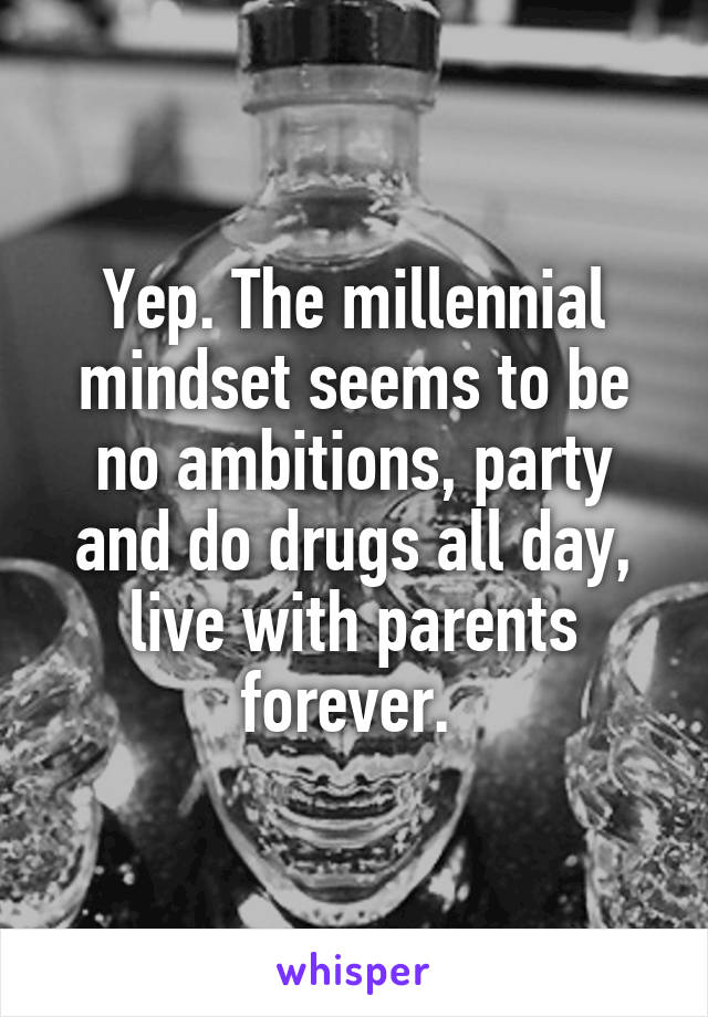 Yep. The millennial mindset seems to be no ambitions, party and do drugs all day, live with parents forever. 