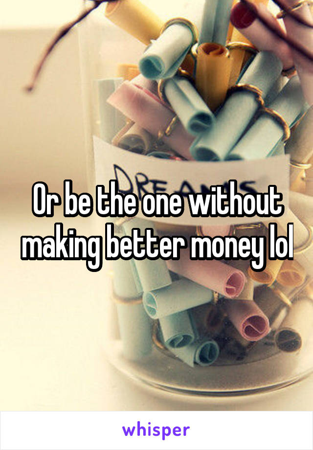 Or be the one without making better money lol