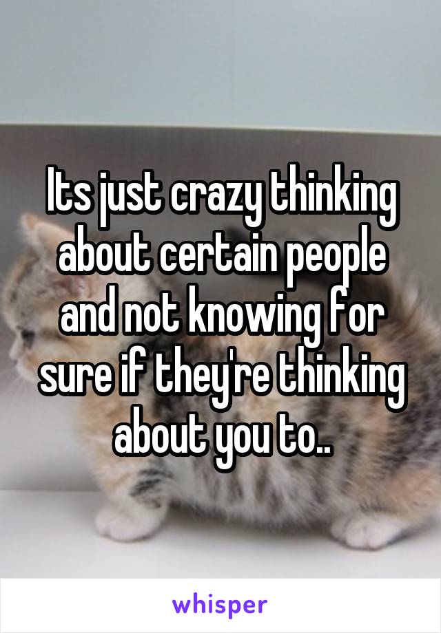 Its just crazy thinking about certain people and not knowing for sure if they're thinking about you to..