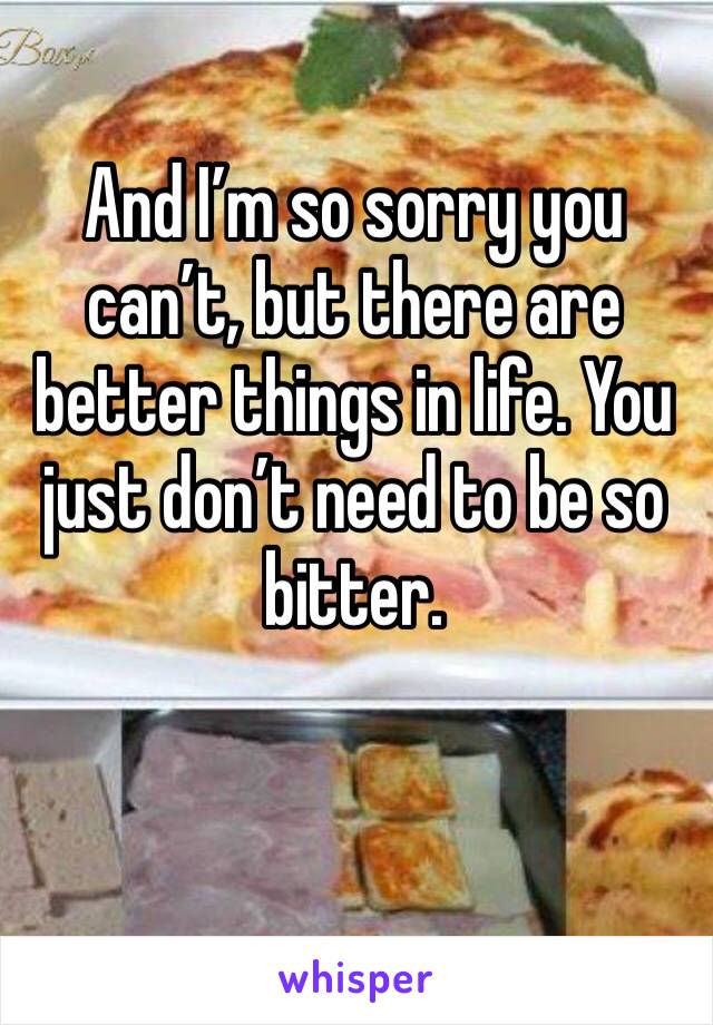 And I’m so sorry you can’t, but there are better things in life. You just don’t need to be so bitter. 