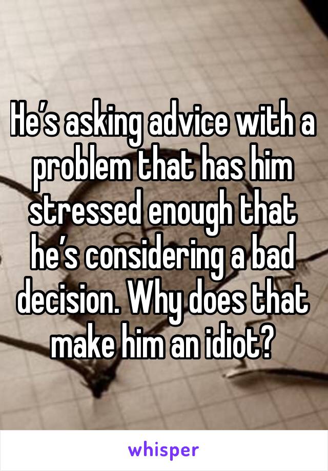 He’s asking advice with a problem that has him stressed enough that he’s considering a bad decision. Why does that make him an idiot?
