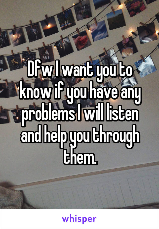 Dfw I want you to know if you have any problems I will listen and help you through them.