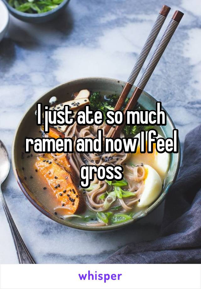 I just ate so much ramen and now I feel gross