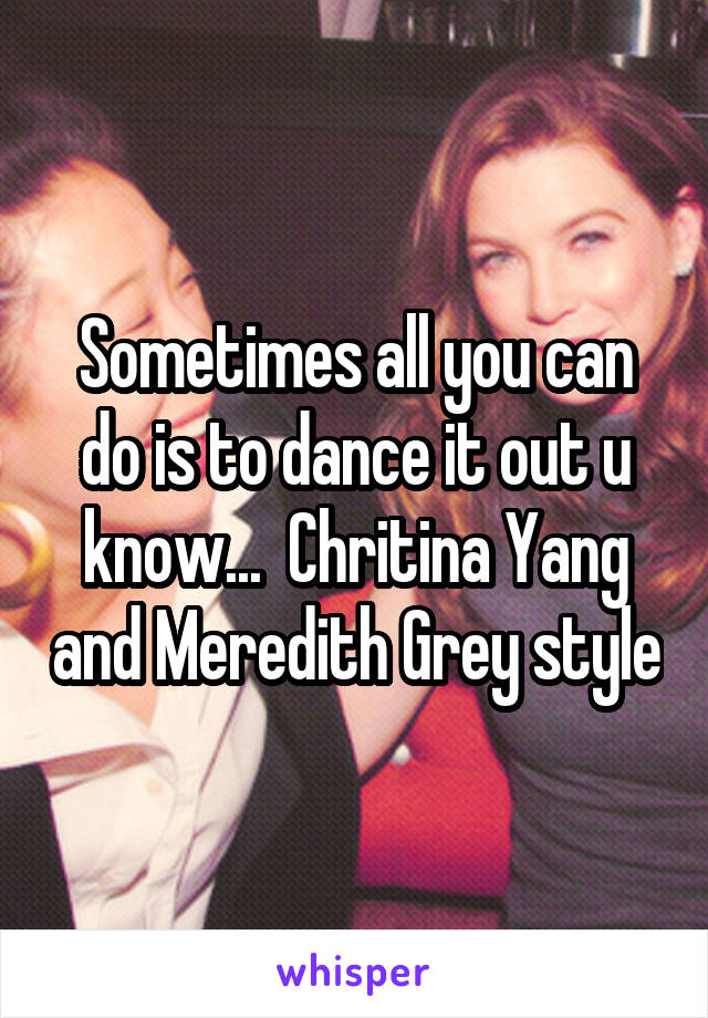 Sometimes all you can do is to dance it out u know...  Chritina Yang and Meredith Grey style