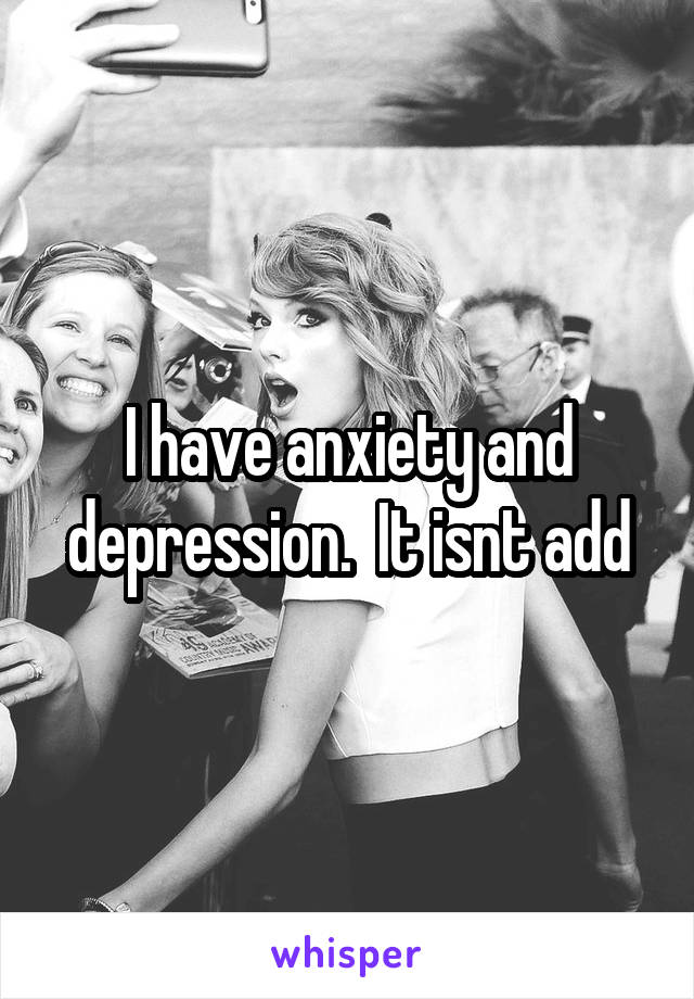 I have anxiety and depression.  It isnt add