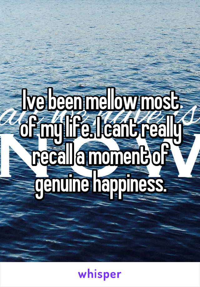 Ive been mellow most of my life. I cant really recall a moment of genuine happiness.