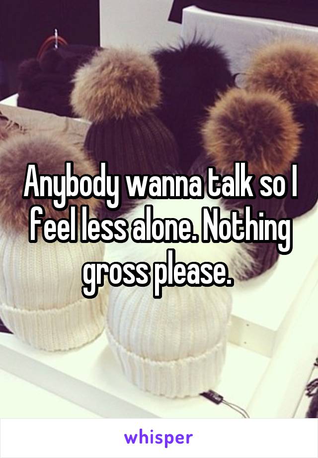Anybody wanna talk so I feel less alone. Nothing gross please. 