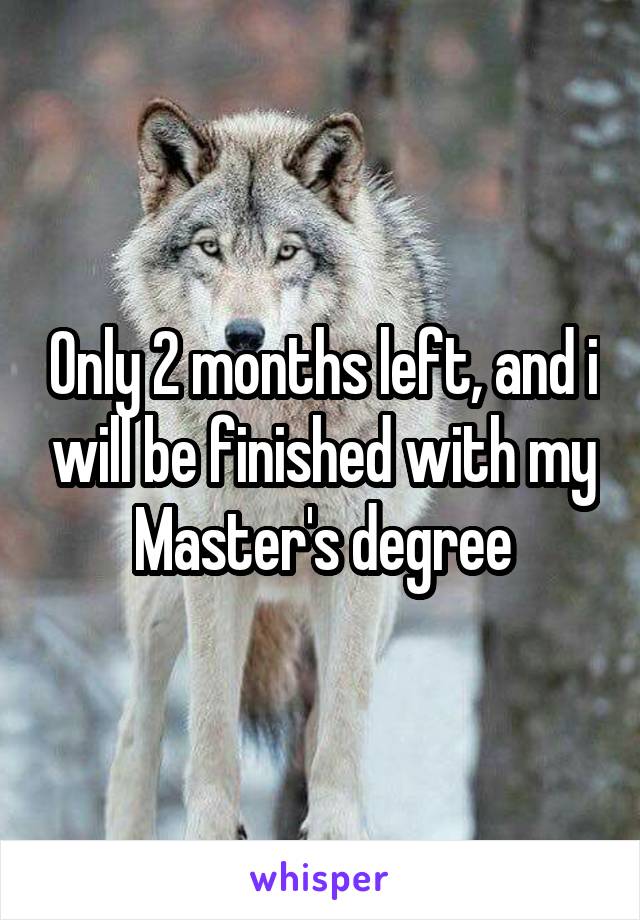 Only 2 months left, and i will be finished with my Master's degree
