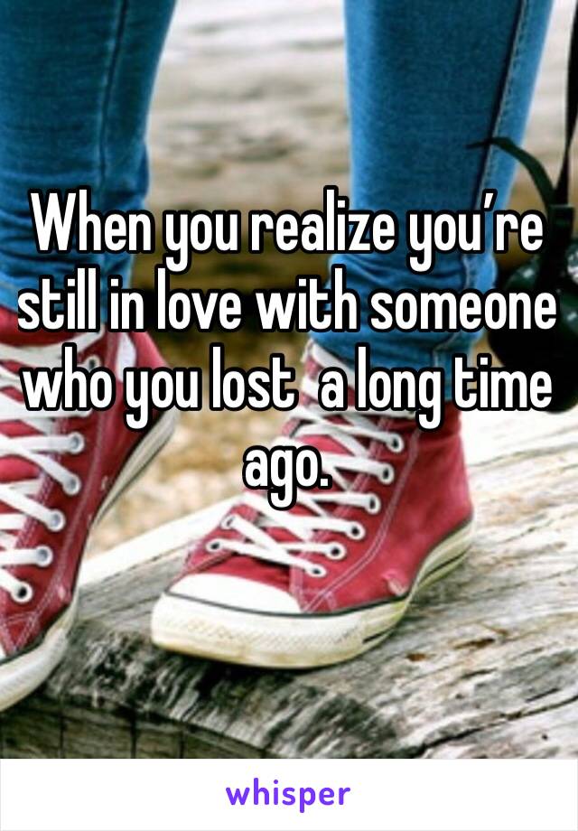 When you realize you’re still in love with someone who you lost  a long time ago.