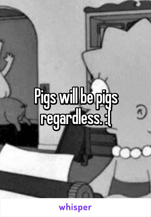 Pigs will be pigs regardless. :(