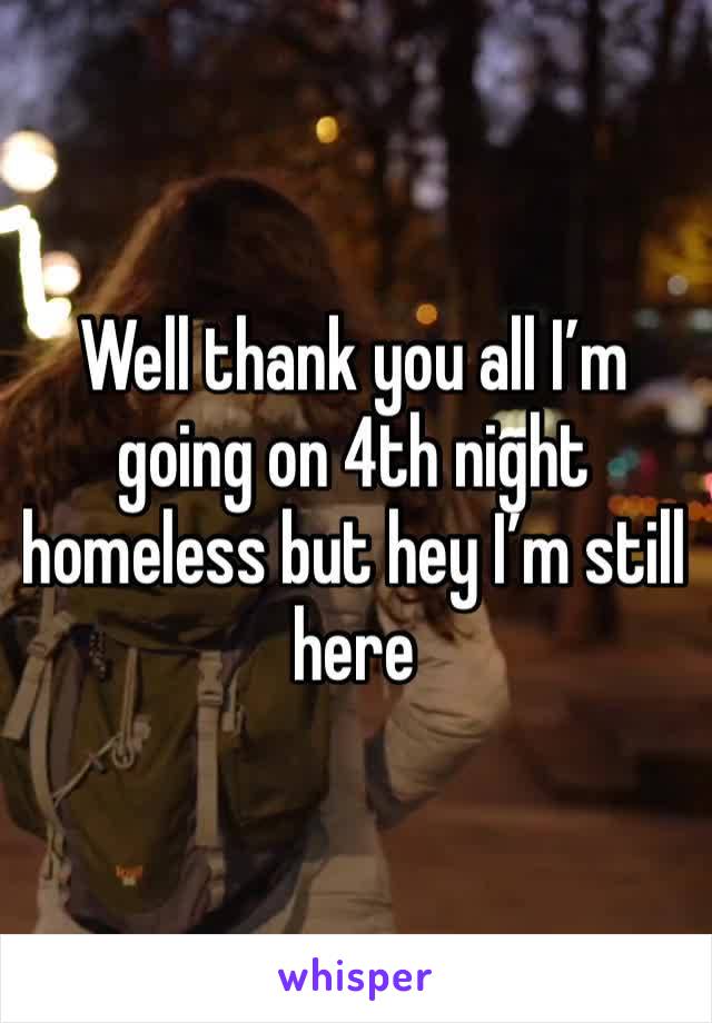 Well thank you all I’m going on 4th night homeless but hey I’m still here 