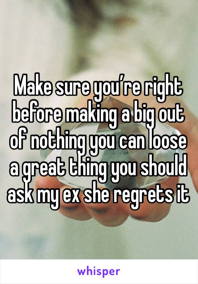 Make sure you’re right before making a big out of nothing you can loose a great thing you should ask my ex she regrets it 