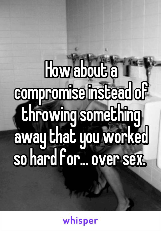 How about a compromise instead of throwing something away that you worked so hard for... over sex. 