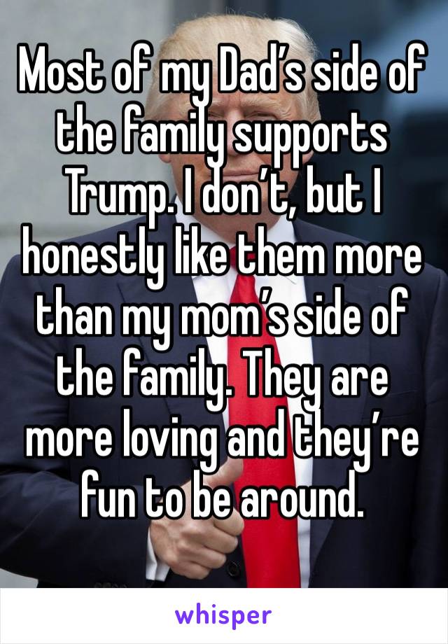Most of my Dad’s side of the family supports Trump. I don’t, but I honestly like them more than my mom’s side of the family. They are more loving and they’re fun to be around. 