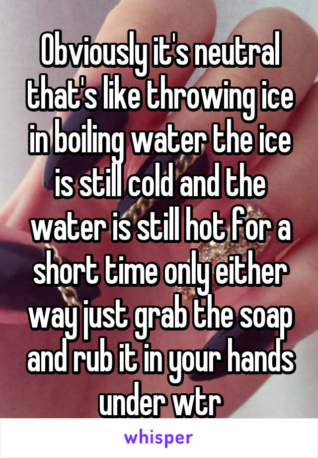 Obviously it's neutral that's like throwing ice in boiling water the ice is still cold and the water is still hot for a short time only either way just grab the soap and rub it in your hands under wtr